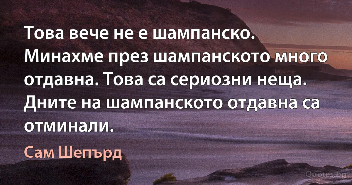 Това вече не е шампанско. Минахме през шампанското много отдавна. Това са сериозни неща. Дните на шампанското отдавна са отминали. (Сам Шепърд)