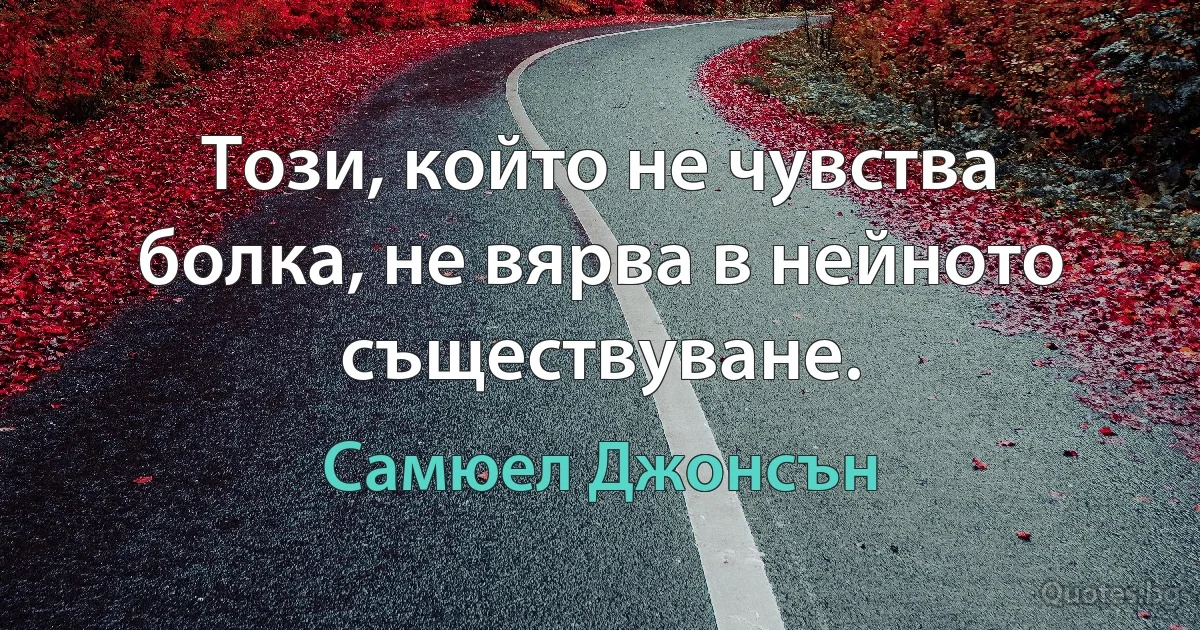 Този, който не чувства болка, не вярва в нейното съществуване. (Самюел Джонсън)