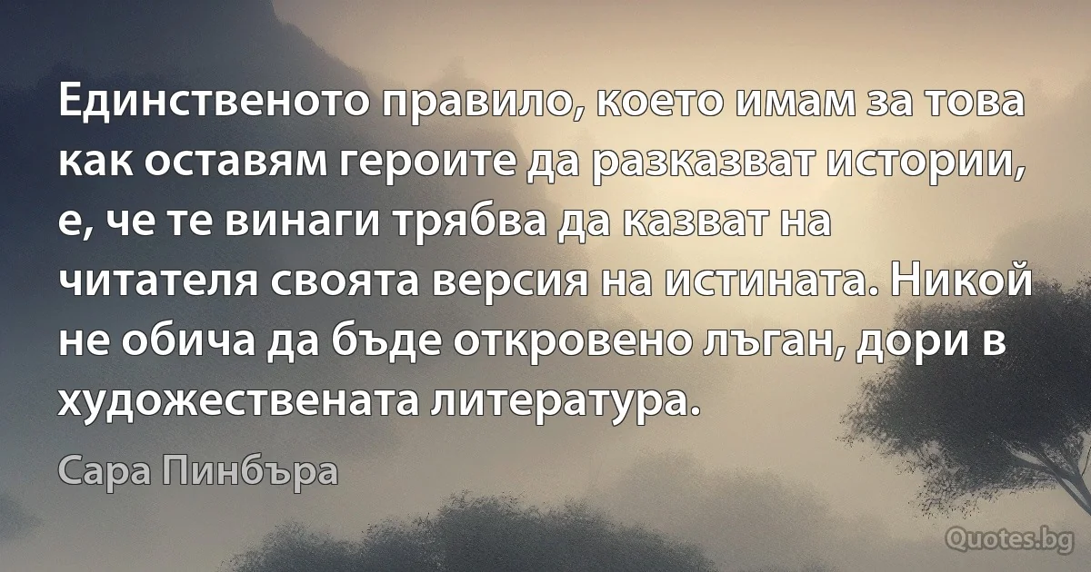 Единственото правило, което имам за това как оставям героите да разказват истории, е, че те винаги трябва да казват на читателя своята версия на истината. Никой не обича да бъде откровено лъган, дори в художествената литература. (Сара Пинбъра)