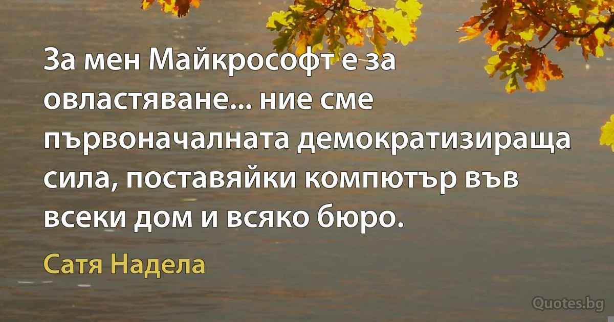 За мен Майкрософт е за овластяване... ние сме първоначалната демократизираща сила, поставяйки компютър във всеки дом и всяко бюро. (Сатя Надела)