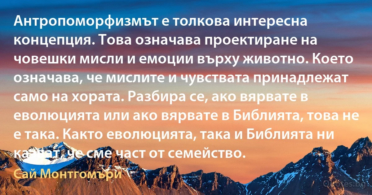 Антропоморфизмът е толкова интересна концепция. Това означава проектиране на човешки мисли и емоции върху животно. Което означава, че мислите и чувствата принадлежат само на хората. Разбира се, ако вярвате в еволюцията или ако вярвате в Библията, това не е така. Както еволюцията, така и Библията ни казват, че сме част от семейство. (Сай Монтгомъри)