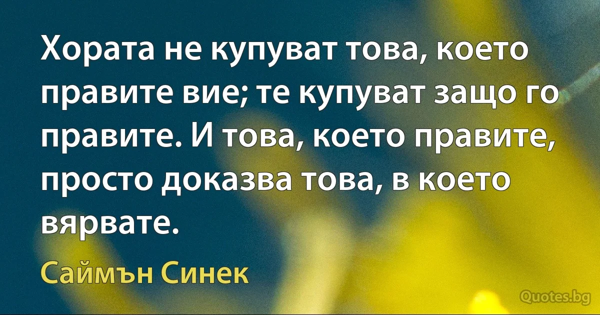 Хората не купуват това, което правите вие; те купуват защо го правите. И това, което правите, просто доказва това, в което вярвате. (Саймън Синек)