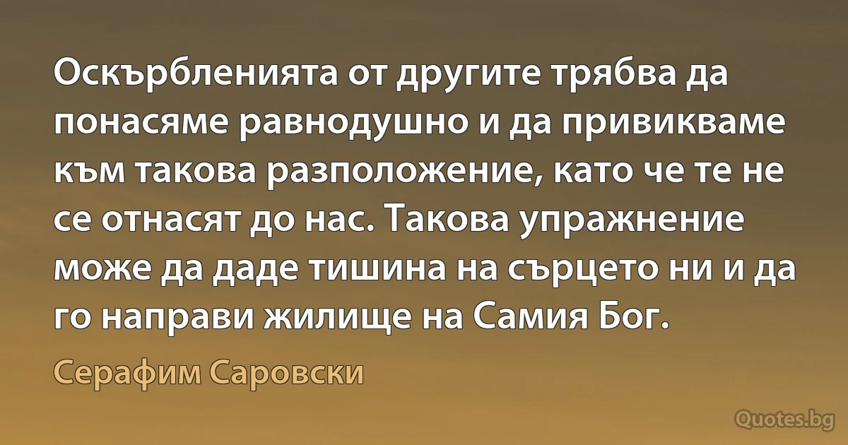 Оскърбленията от другите трябва да понасяме равнодушно и да привикваме към такова разположение, като че те не се отнасят до нас. Такова упражнение може да даде тишина на сърцето ни и да го направи жилище на Самия Бог. (Серафим Саровски)