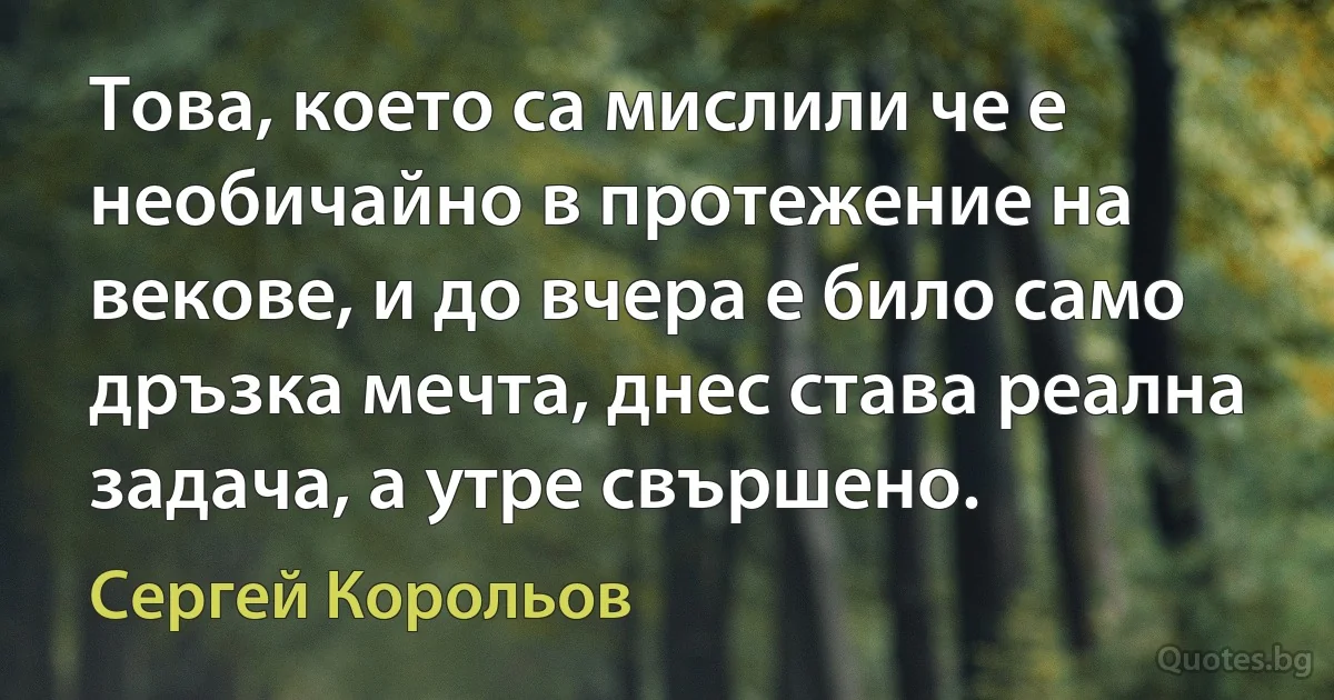 Това, което са мислили че е необичайно в протежение на векове, и до вчера е било само дръзка мечта, днес става реална задача, а утре свършено. (Сергей Корольов)