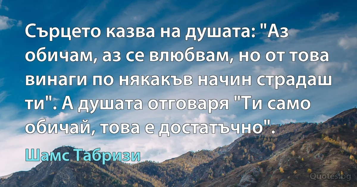 Сърцето казва на душата: "Аз обичам, аз се влюбвам, но от това винаги по някакъв начин страдаш ти". А душата отговаря "Ти само обичай, това е достатъчно". (Шамс Табризи)