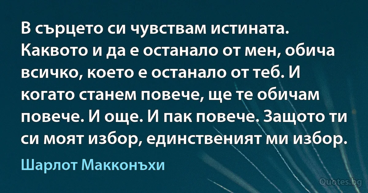 В сърцето си чувствам истината. Каквото и да е останало от мен, обича всичко, което е останало от теб. И когато станем повече, ще те обичам повече. И още. И пак повече. Защото ти си моят избор, единственият ми избор. (Шарлот Макконъхи)