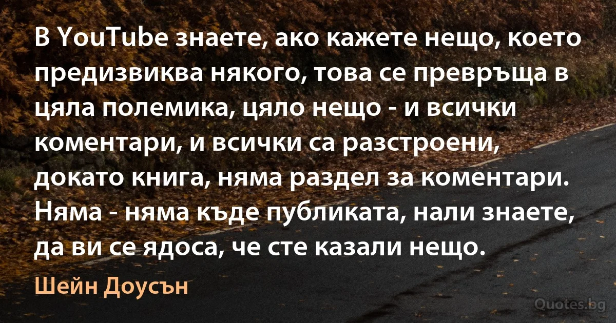 В YouTube знаете, ако кажете нещо, което предизвиква някого, това се превръща в цяла полемика, цяло нещо - и всички коментари, и всички са разстроени, докато книга, няма раздел за коментари. Няма - няма къде публиката, нали знаете, да ви се ядоса, че сте казали нещо. (Шейн Доусън)