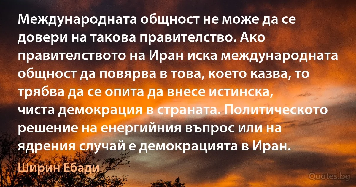 Международната общност не може да се довери на такова правителство. Ако правителството на Иран иска международната общност да повярва в това, което казва, то трябва да се опита да внесе истинска, чиста демокрация в страната. Политическото решение на енергийния въпрос или на ядрения случай е демокрацията в Иран. (Ширин Ебади)