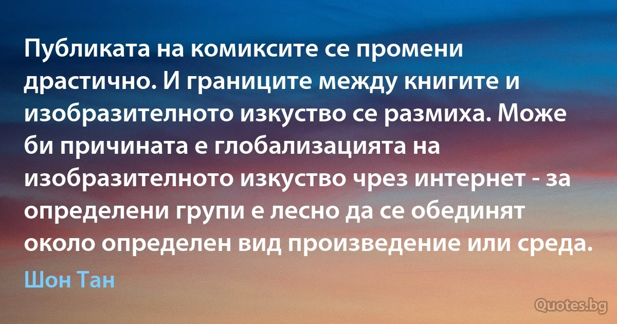 Публиката на комиксите се промени драстично. И границите между книгите и изобразителното изкуство се размиха. Може би причината е глобализацията на изобразителното изкуство чрез интернет - за определени групи е лесно да се обединят около определен вид произведение или среда. (Шон Тан)