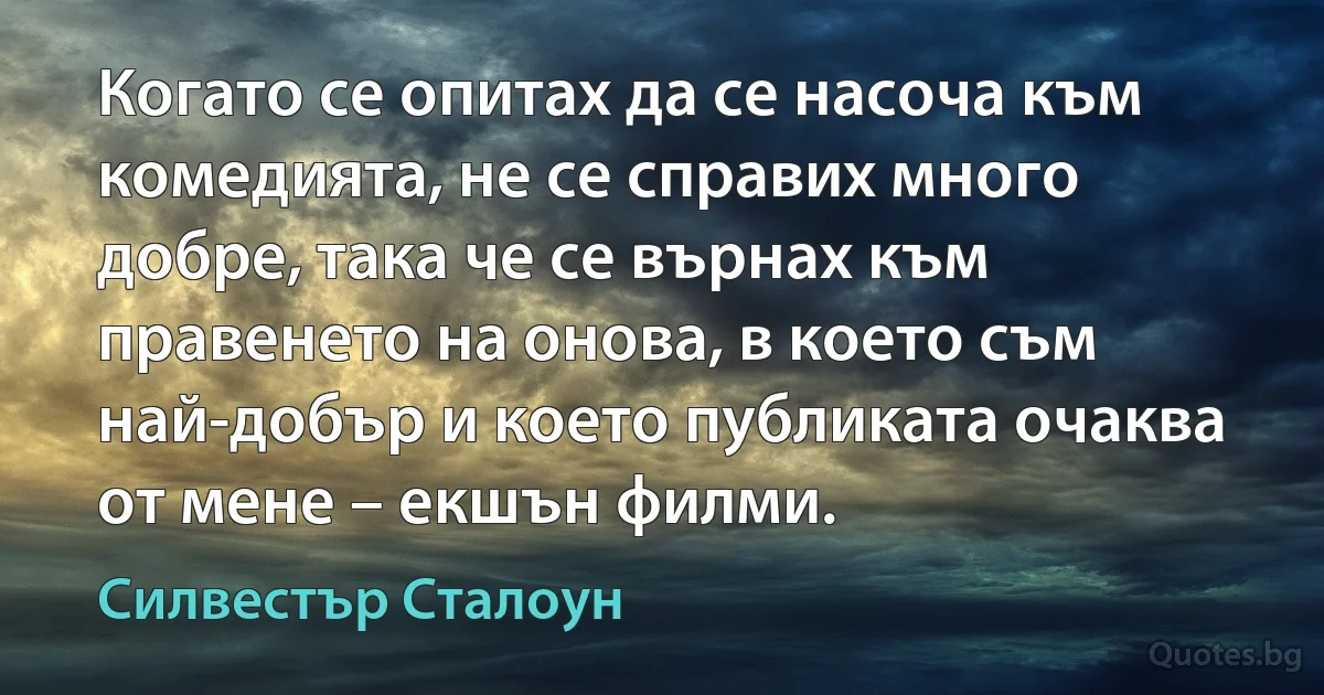 Когато се опитах да се насоча към комедията, не се справих много добре, така че се върнах към правенето на онова, в което съм най-добър и което публиката очаква от мене – екшън филми. (Силвестър Сталоун)