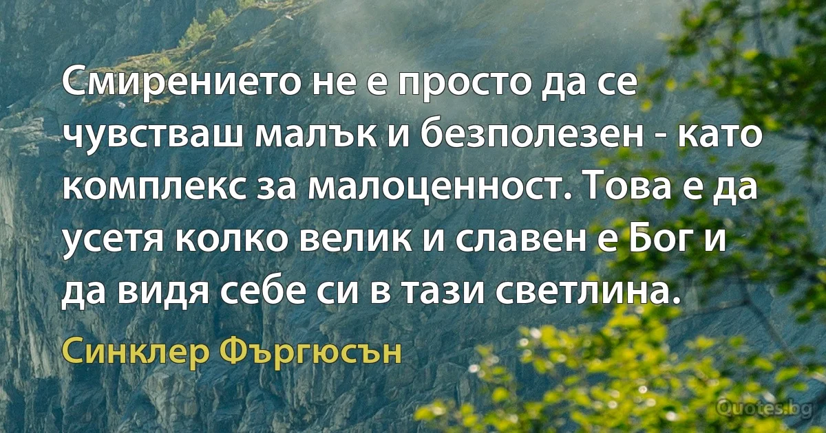 Смирението не е просто да се чувстваш малък и безполезен - като комплекс за малоценност. Това е да усетя колко велик и славен е Бог и да видя себе си в тази светлина. (Синклер Фъргюсън)