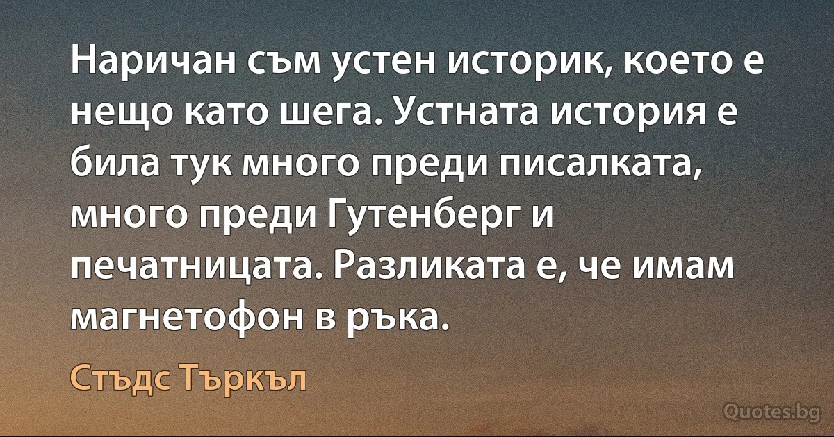 Наричан съм устен историк, което е нещо като шега. Устната история е била тук много преди писалката, много преди Гутенберг и печатницата. Разликата е, че имам магнетофон в ръка. (Стъдс Търкъл)