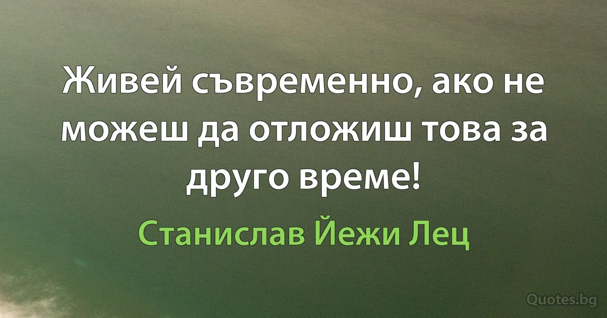 Живей съвременно, ако не можеш да отложиш това за друго време! (Станислав Йежи Лец)