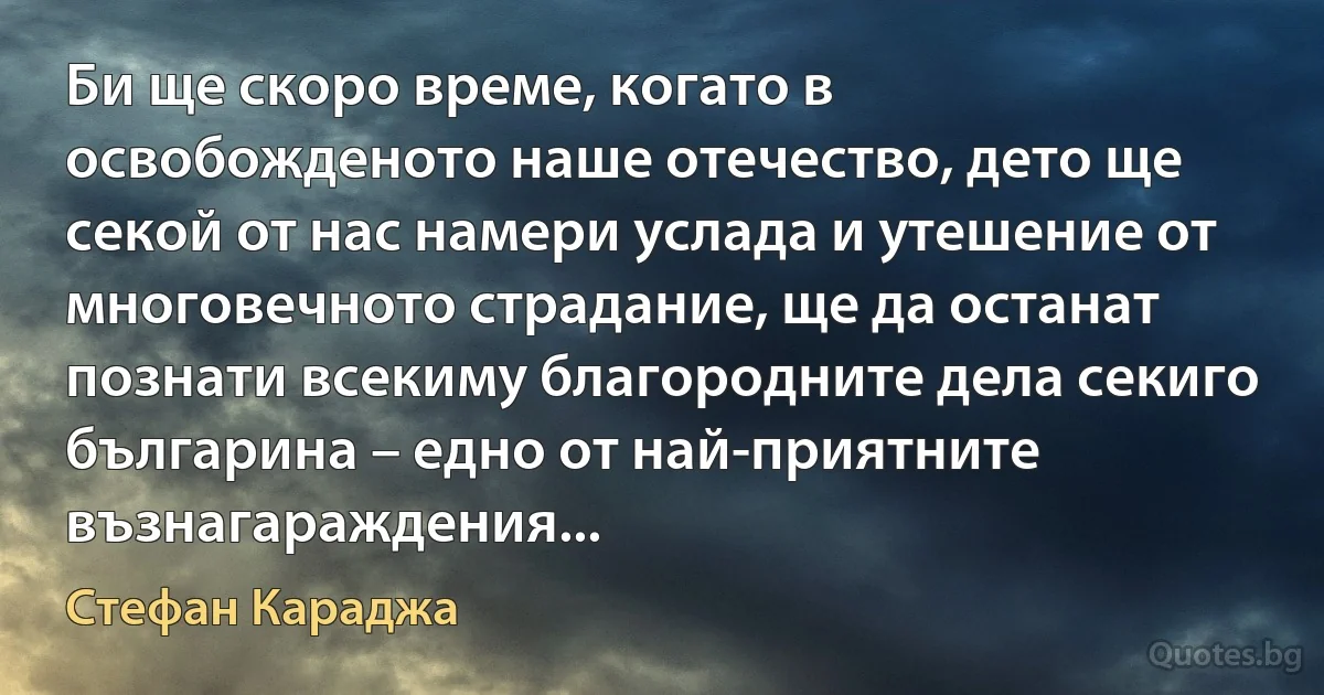 Би ще скоро време, когато в освобожденото наше отечество, дето ще секой от нас намери услада и утешение от многовечното страдание, ще да останат познати всекиму благородните дела секиго българина – едно от най-приятните възнагараждения... (Стефан Караджа)