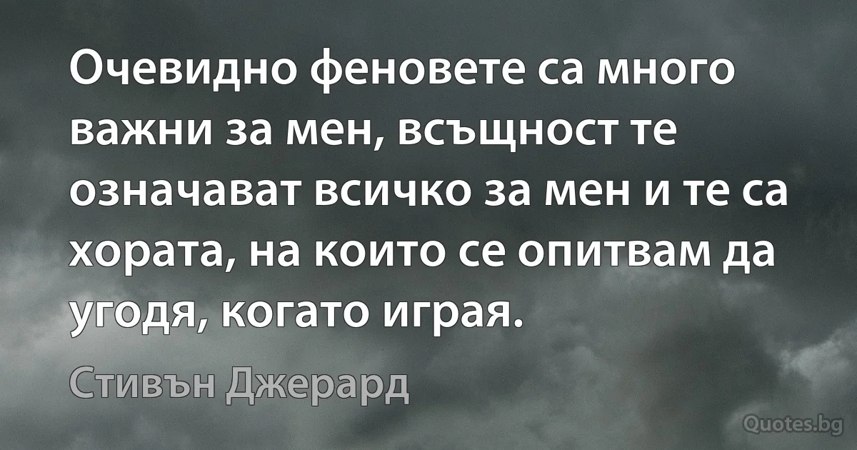 Очевидно феновете са много важни за мен, всъщност те означават всичко за мен и те са хората, на които се опитвам да угодя, когато играя. (Стивън Джерард)