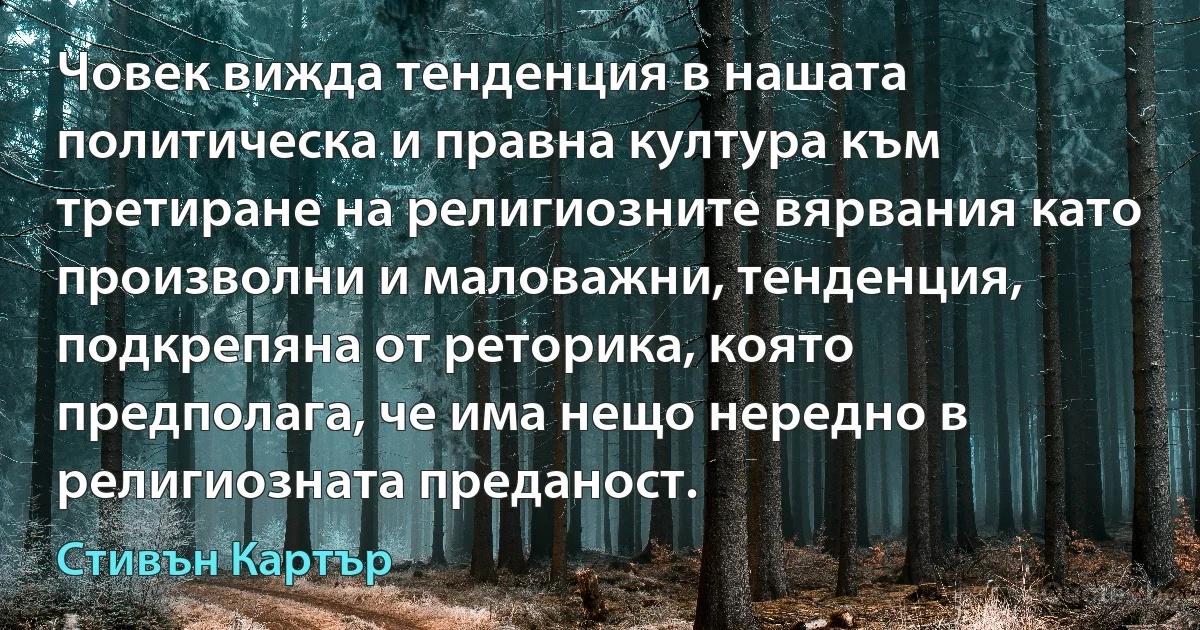 Човек вижда тенденция в нашата политическа и правна култура към третиране на религиозните вярвания като произволни и маловажни, тенденция, подкрепяна от реторика, която предполага, че има нещо нередно в религиозната преданост. (Стивън Картър)