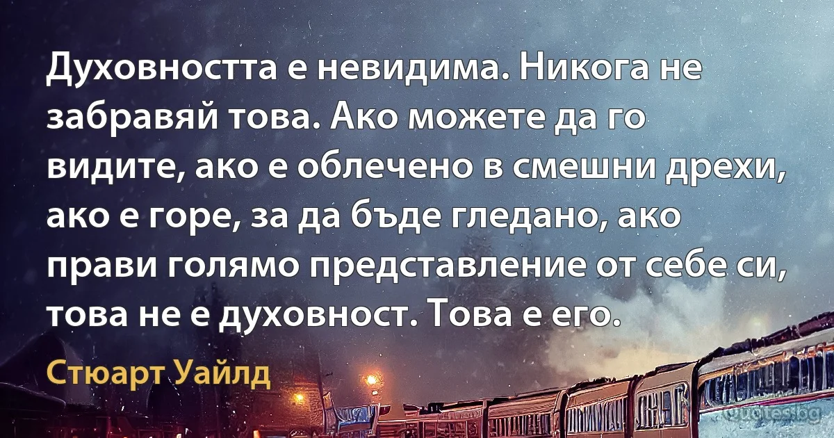 Духовността е невидима. Никога не забравяй това. Ако можете да го видите, ако е облечено в смешни дрехи, ако е горе, за да бъде гледано, ако прави голямо представление от себе си, това не е духовност. Това е его. (Стюарт Уайлд)