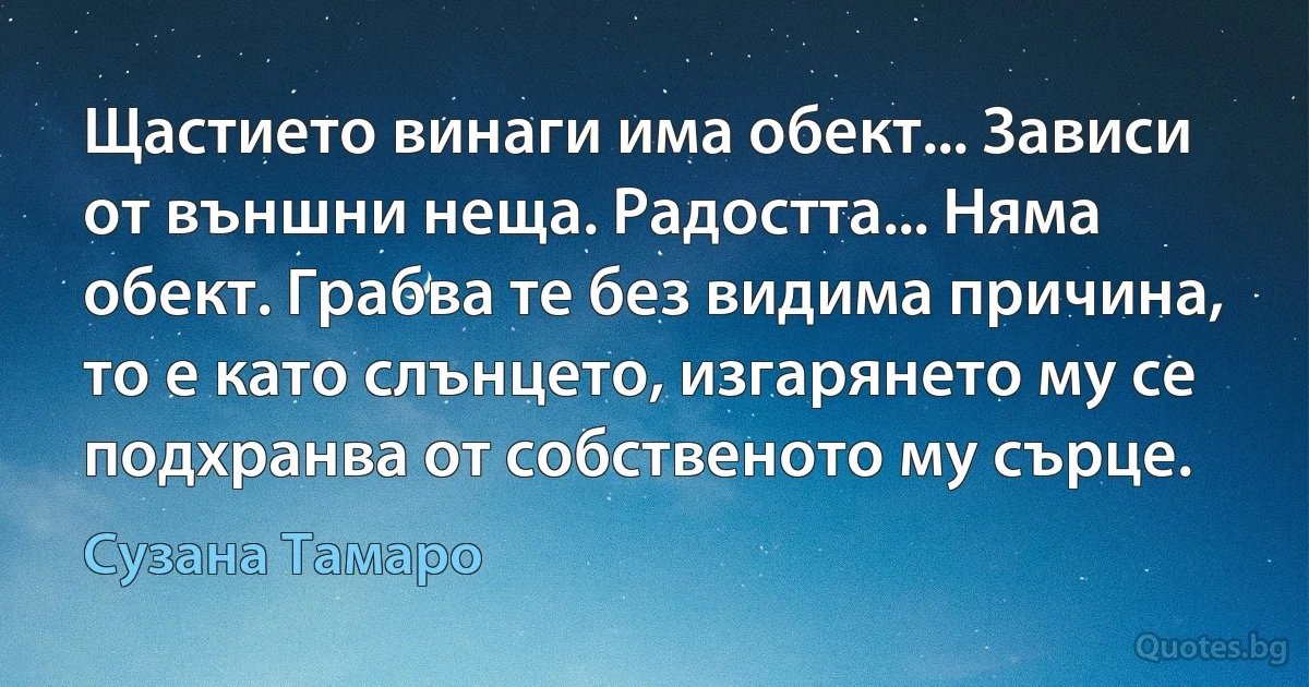 Щастието винаги има обект... Зависи от външни неща. Радостта... Няма обект. Грабва те без видима причина, то е като слънцето, изгарянето му се подхранва от собственото му сърце. (Сузана Тамаро)