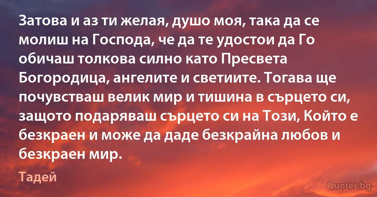 Затова и аз ти желая, душо моя, така да се молиш на Господа, че да те удостои да Го обичаш толкова силно като Пресвета Богородица, ангелите и светиите. Тогава ще почувстваш велик мир и тишина в сърцето си, защото подаряваш сърцето си на Този, Който е безкраен и може да даде безкрайна любов и безкраен мир. (Тадей)