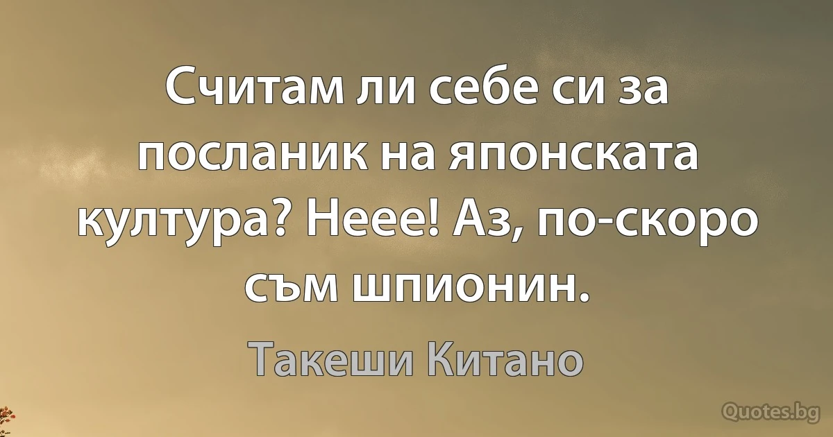 Считам ли себе си за посланик на японската култура? Неее! Аз, по-скоро съм шпионин. (Такеши Китано)