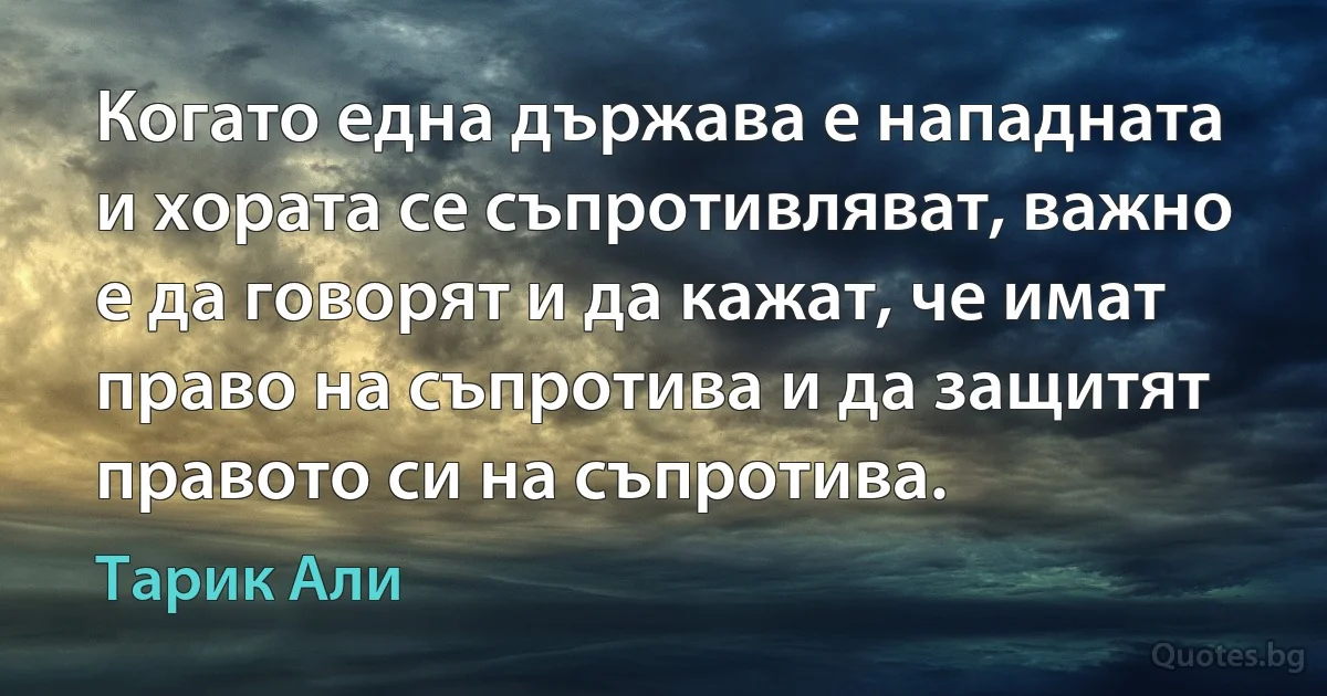 Когато една държава е нападната и хората се съпротивляват, важно е да говорят и да кажат, че имат право на съпротива и да защитят правото си на съпротива. (Тарик Али)