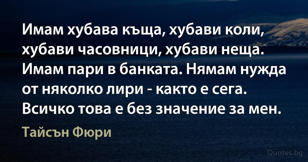 Имам хубава къща, хубави коли, хубави часовници, хубави неща. Имам пари в банката. Нямам нужда от няколко лири - както е сега. Всичко това е без значение за мен. (Тайсън Фюри)