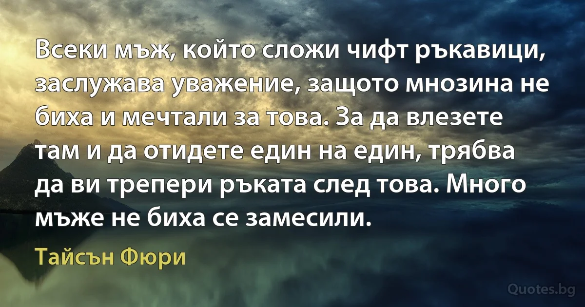 Всеки мъж, който сложи чифт ръкавици, заслужава уважение, защото мнозина не биха и мечтали за това. За да влезете там и да отидете един на един, трябва да ви трепери ръката след това. Много мъже не биха се замесили. (Тайсън Фюри)