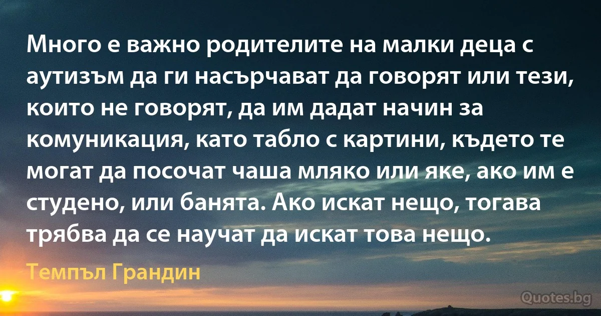 Много е важно родителите на малки деца с аутизъм да ги насърчават да говорят или тези, които не говорят, да им дадат начин за комуникация, като табло с картини, където те могат да посочат чаша мляко или яке, ако им е студено, или банята. Ако искат нещо, тогава трябва да се научат да искат това нещо. (Темпъл Грандин)