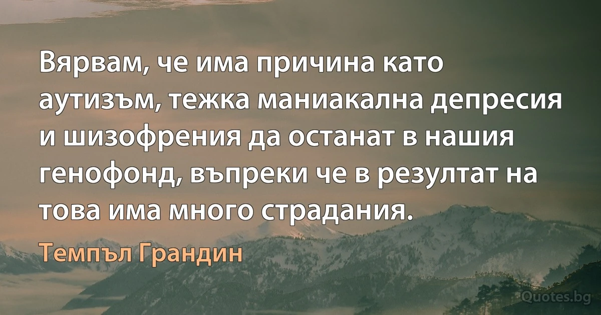 Вярвам, че има причина като аутизъм, тежка маниакална депресия и шизофрения да останат в нашия генофонд, въпреки че в резултат на това има много страдания. (Темпъл Грандин)