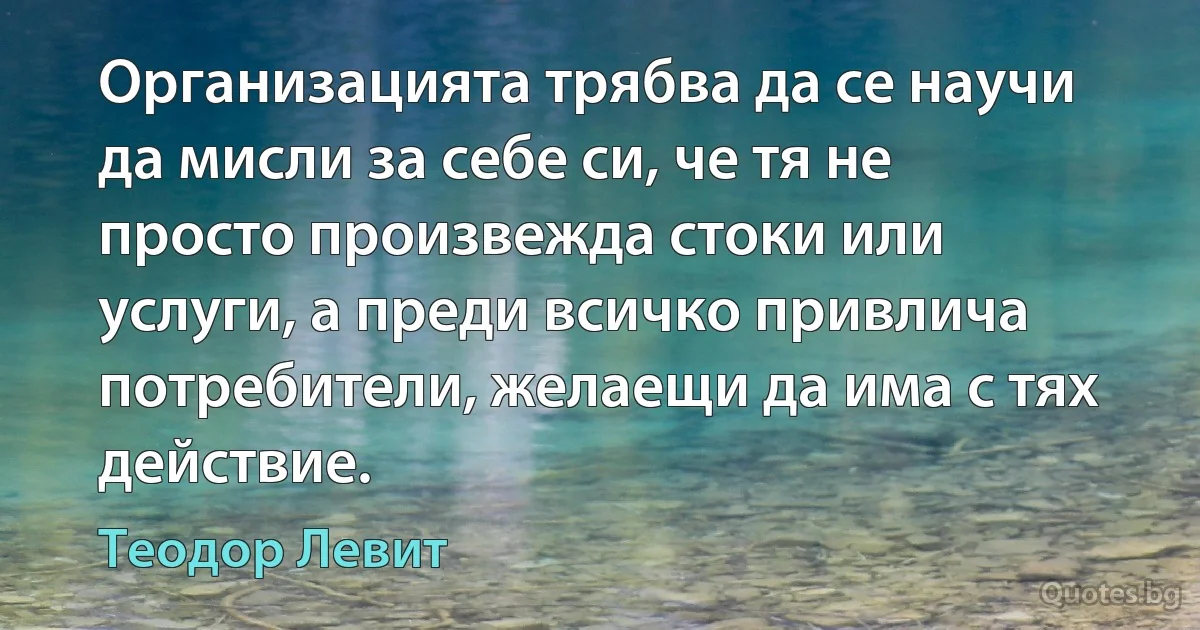 Организацията трябва да се научи да мисли за себе си, че тя не просто произвежда стоки или услуги, а преди всичко привлича потребители, желаещи да има с тях действие. (Теодор Левит)