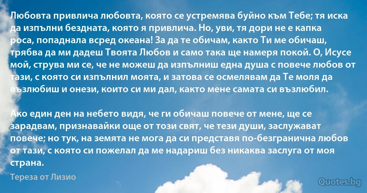 Любовта привлича любовта, която се устремява буйно към Тебе; тя иска да изпълни бездната, която я привлича. Но, уви, тя дори не е капка роса, попаднала всред океана! За да те обичам, както Ти ме обичаш, трябва да ми дадеш Твоята Любов и само така ще намеря покой. О, Исусе мой, струва ми се, че не можеш да изпълниш една душа с повече любов от тази, с която си изпълнил моята, и затова се осмелявам да Те моля да възлюбиш и онези, които си ми дал, както мене самата си възлюбил.

Ако един ден на небето видя, че ги обичаш повече от мене, ще се зарадвам, признавайки още от този свят, че тези души, заслужават повече; но тук, на земята не мога да си представя по-безгранична любов от тази, с която си пожелал да ме надариш без никаква заслуга от моя страна. (Тереза от Лизио)