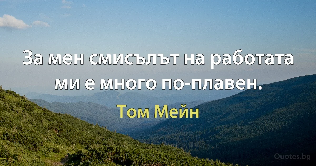 За мен смисълът на работата ми е много по-плавен. (Том Мейн)