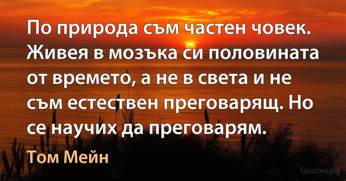 По природа съм частен човек. Живея в мозъка си половината от времето, а не в света и не съм естествен преговарящ. Но се научих да преговарям. (Том Мейн)