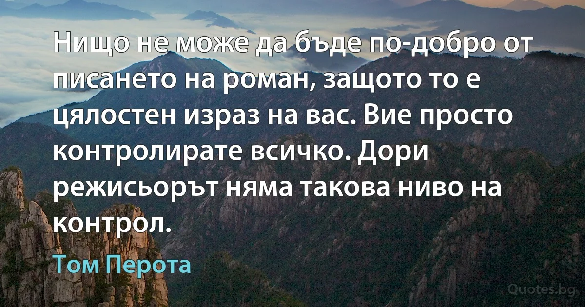 Нищо не може да бъде по-добро от писането на роман, защото то е цялостен израз на вас. Вие просто контролирате всичко. Дори режисьорът няма такова ниво на контрол. (Том Перота)