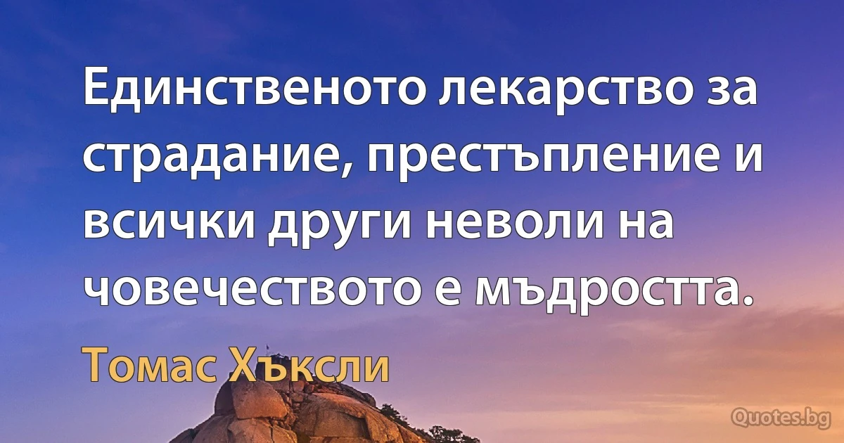 Единственото лекарство за страдание, престъпление и всички други неволи на човечеството е мъдростта. (Томас Хъксли)