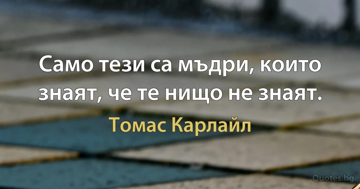 Само тези са мъдри, които знаят, че те нищо не знаят. (Томас Карлайл)