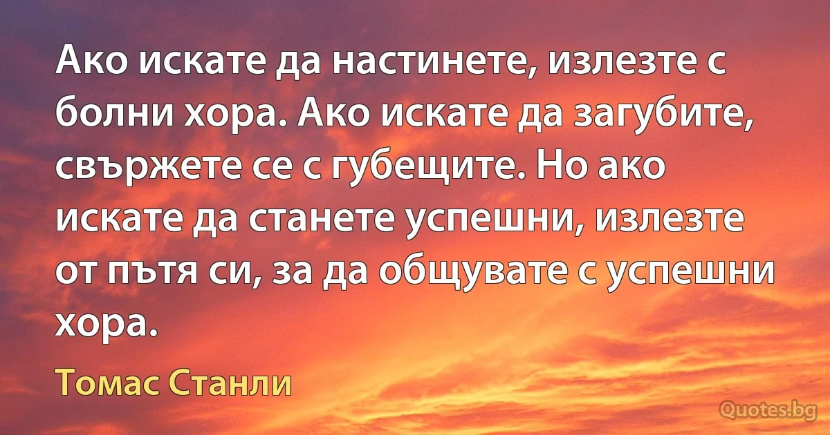 Ако искате да настинете, излезте с болни хора. Ако искате да загубите, свържете се с губещите. Но ако искате да станете успешни, излезте от пътя си, за да общувате с успешни хора. (Томас Станли)