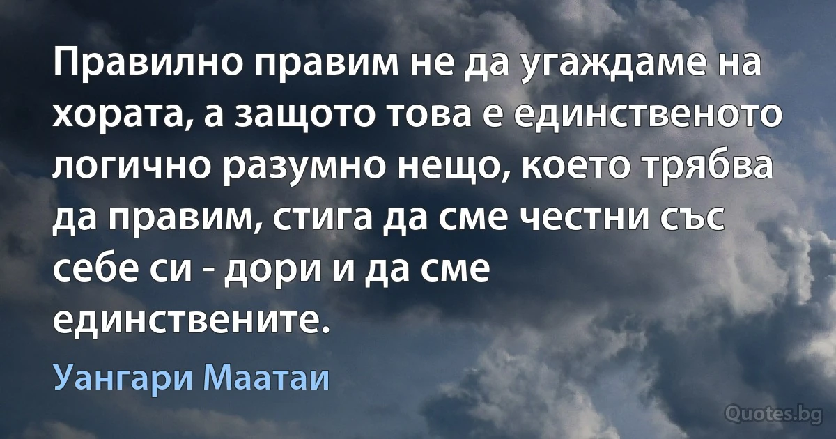 Правилно правим не да угаждаме на хората, а защото това е единственото логично разумно нещо, което трябва да правим, стига да сме честни със себе си - дори и да сме единствените. (Уангари Маатаи)