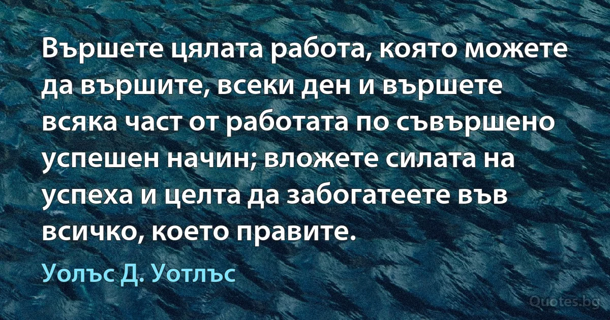 Вършете цялата работа, която можете да вършите, всеки ден и вършете всяка част от работата по съвършено успешен начин; вложете силата на успеха и целта да забогатеете във всичко, което правите. (Уолъс Д. Уотлъс)