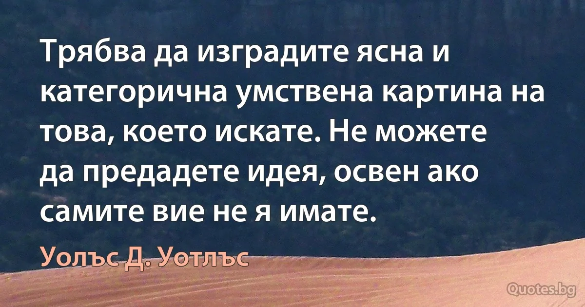 Трябва да изградите ясна и категорична умствена картина на това, което искате. Не можете да предадете идея, освен ако самите вие не я имате. (Уолъс Д. Уотлъс)