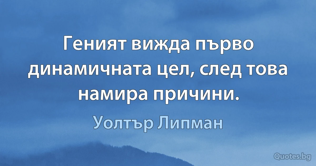 Геният вижда първо динамичната цел, след това намира причини. (Уолтър Липман)