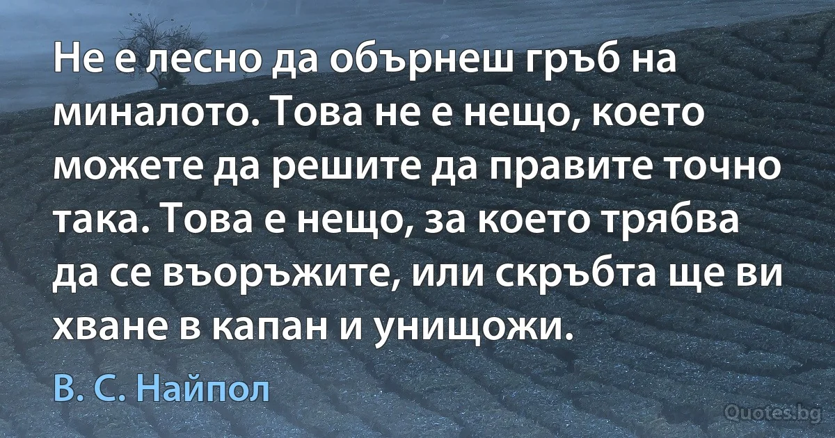 Не е лесно да обърнеш гръб на миналото. Това не е нещо, което можете да решите да правите точно така. Това е нещо, за което трябва да се въоръжите, или скръбта ще ви хване в капан и унищожи. (В. С. Найпол)