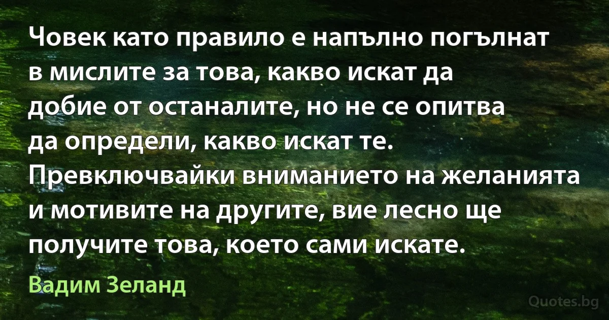 Човек като правило е напълно погълнат в мислите за това, какво искат да добие от останалите, но не се опитва да определи, какво искат те. Превключвайки вниманието на желанията и мотивите на другите, вие лесно ще получите това, което сами искате. (Вадим Зеланд)