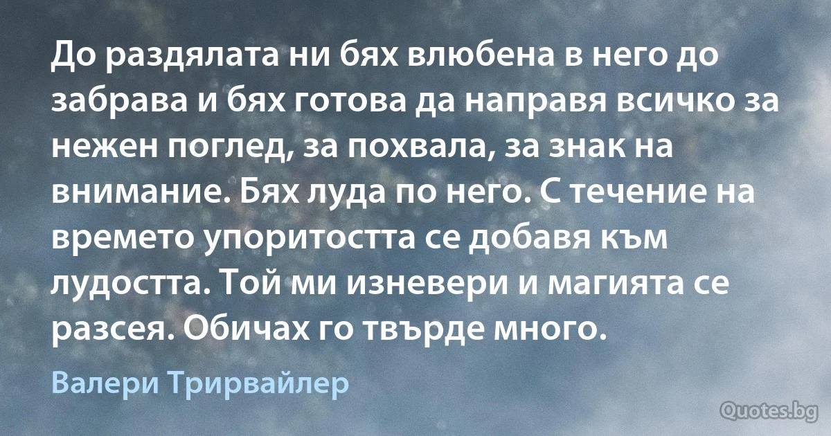 До раздялата ни бях влюбена в него до забрава и бях готова да направя всичко за нежен поглед, за похвала, за знак на внимание. Бях луда по него. С течение на времето упоритостта се добавя към лудостта. Той ми изневери и магията се разсея. Обичах го твърде много. (Валери Трирвайлер)