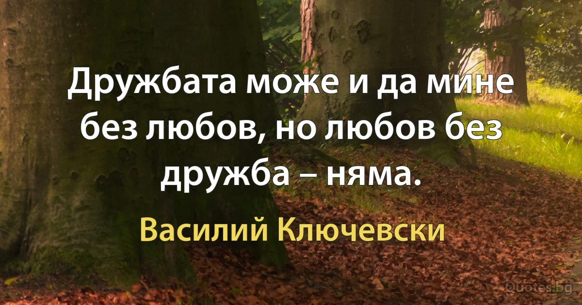 Дружбата може и да мине без любов, но любов без дружба – няма. (Василий Ключевски)