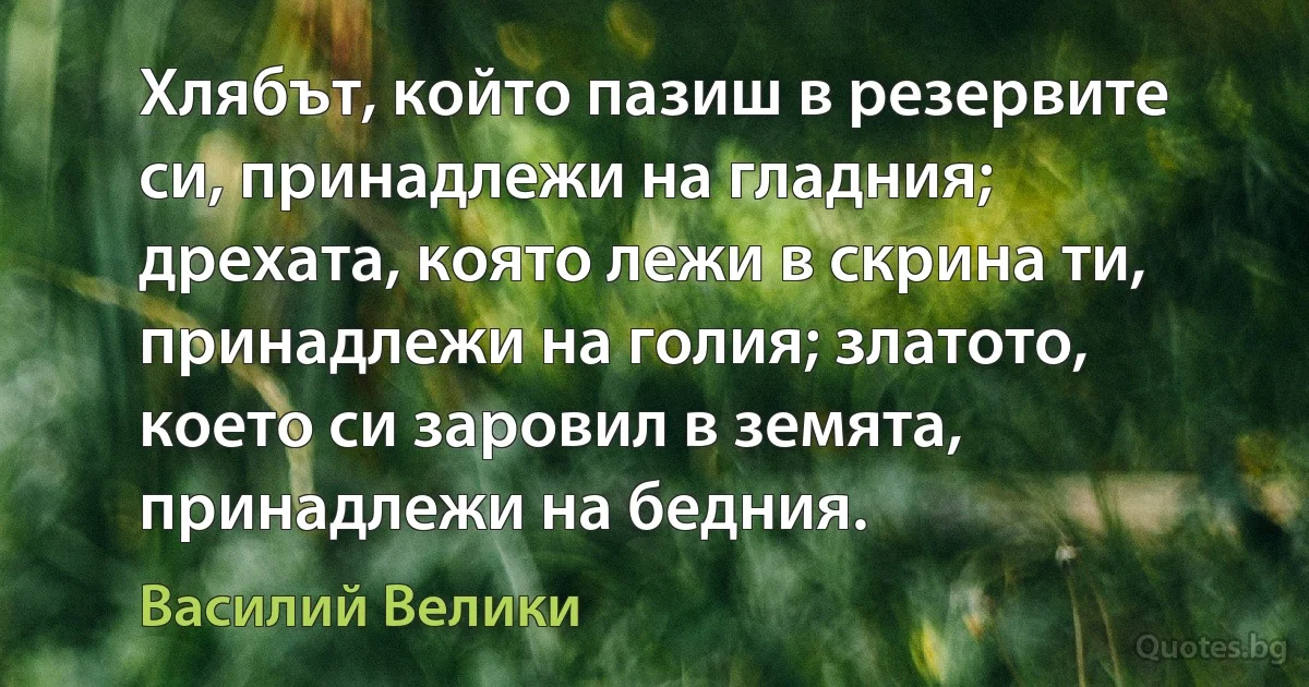 Хлябът, който пазиш в резервите си, принадлежи на гладния; дрехата, която лежи в скрина ти, принадлежи на голия; златото, което си заровил в земята, принадлежи на бедния. (Василий Велики)