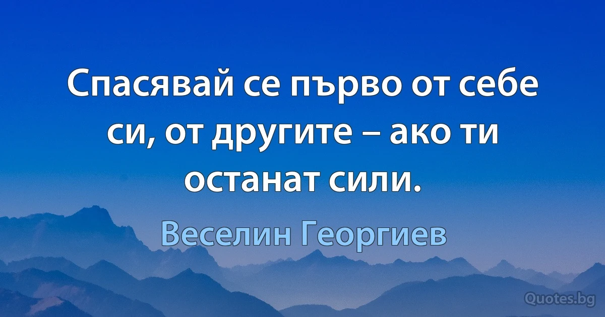 Спасявай се първо от себе си, от другите – ако ти останат сили. (Веселин Георгиев)