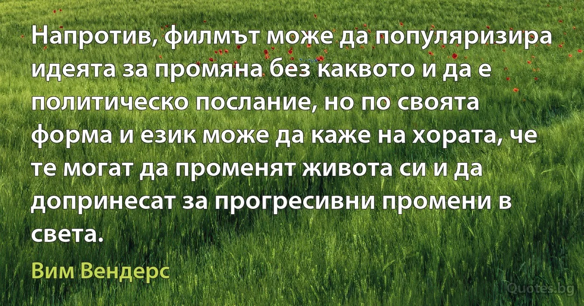 Напротив, филмът може да популяризира идеята за промяна без каквото и да е политическо послание, но по своята форма и език може да каже на хората, че те могат да променят живота си и да допринесат за прогресивни промени в света. (Вим Вендерс)