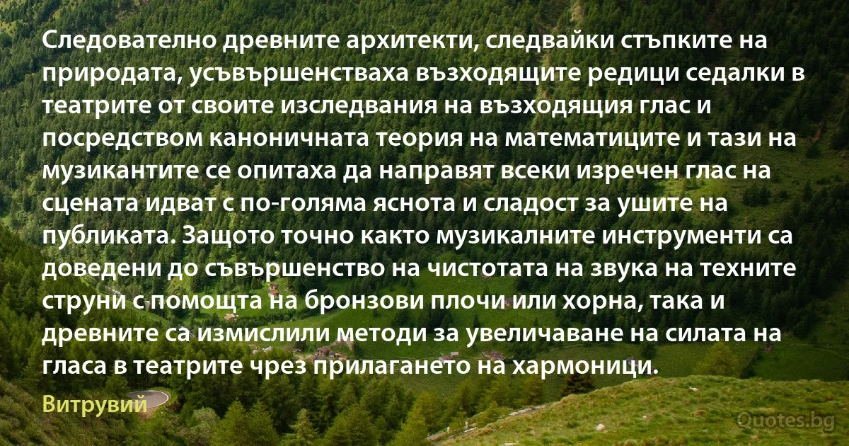 Следователно древните архитекти, следвайки стъпките на природата, усъвършенстваха възходящите редици седалки в театрите от своите изследвания на възходящия глас и посредством каноничната теория на математиците и тази на музикантите се опитаха да направят всеки изречен глас на сцената идват с по-голяма яснота и сладост за ушите на публиката. Защото точно както музикалните инструменти са доведени до съвършенство на чистотата на звука на техните струни с помощта на бронзови плочи или хорна, така и древните са измислили методи за увеличаване на силата на гласа в театрите чрез прилагането на хармоници. (Витрувий)