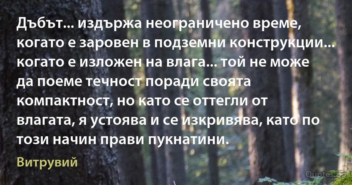 Дъбът... издържа неограничено време, когато е заровен в подземни конструкции... когато е изложен на влага... той не може да поеме течност поради своята компактност, но като се оттегли от влагата, я устоява и се изкривява, като по този начин прави пукнатини. (Витрувий)